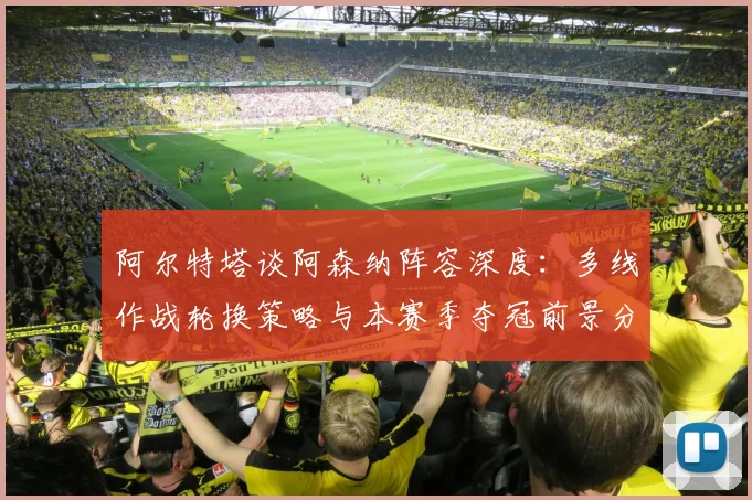 阿尔特塔谈阿森纳阵容深度：多线作战轮换策略与本赛季夺冠前景分析