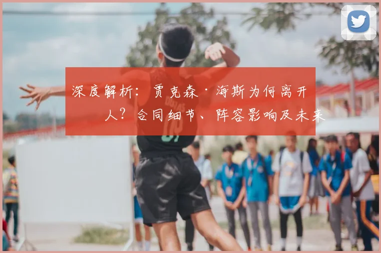 深度解析：贾克森·海斯为何离开湖人？合同细节、阵容影响及未来下家预测
