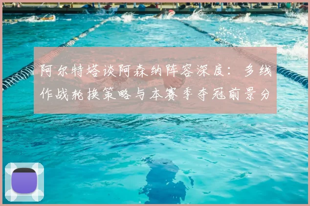 阿尔特塔谈阿森纳阵容深度:多线作战轮换策略与本赛季夺冠前景分析