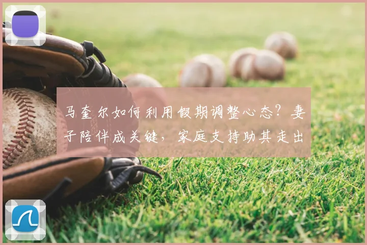马奎尔如何利用假期调整心态？妻子陪伴成关键，家庭支持助其走出低谷