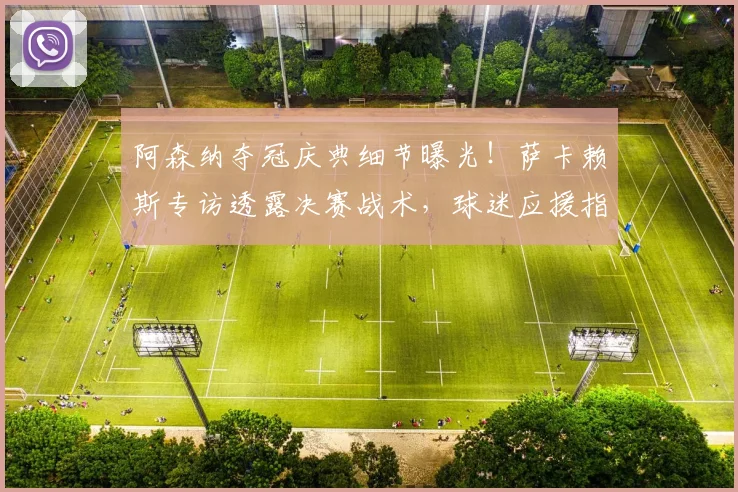 阿森纳夺冠庆典细节曝光！萨卡赖斯专访透露决赛战术，球迷应援指南出炉