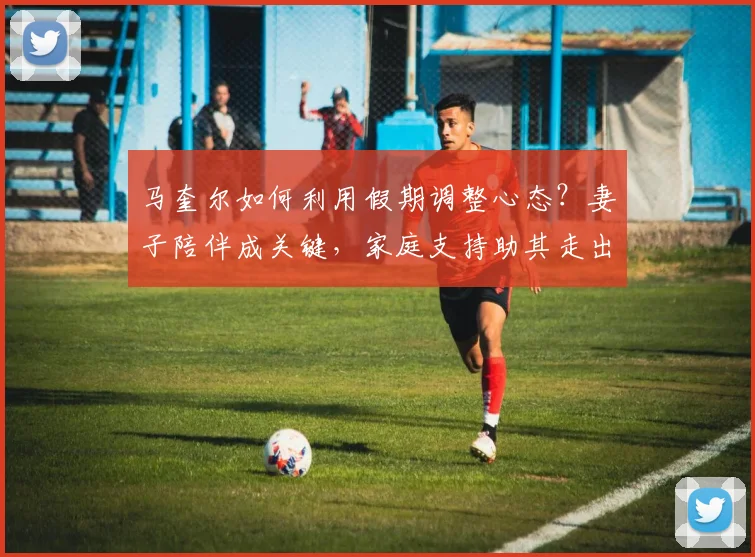 马奎尔如何利用假期调整心态？妻子陪伴成关键，家庭支持助其走出低谷