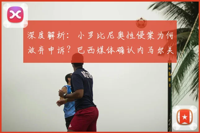深度解析：小罗比尼奥性侵案为何放弃申诉？巴西媒体确认内马尔关联案件正式落幕