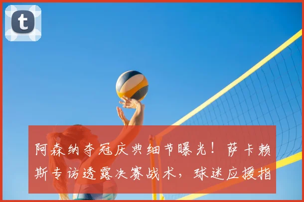 阿森纳夺冠庆典细节曝光！萨卡赖斯专访透露决赛战术，球迷应援指南出炉
