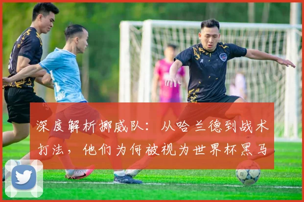 深度解析挪威队：从哈兰德到战术打法，他们为何被视为世界杯黑马？