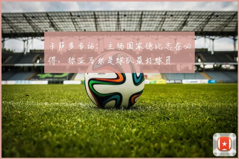 卡萨多专访:主场国家德比志在必得,称亚马尔是球队最好球员
