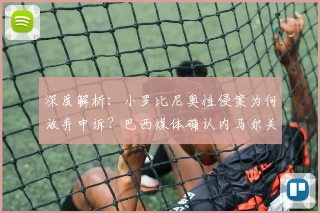 深度解析:小罗比尼奥性侵案为何放弃申诉?巴西媒体确认内马尔关联案件正式落幕